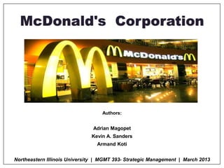 McDonald's Corporation
Authors:
Adrian Magopet
Kevin A. Sanders
Armand Koti
Northeastern Illinois University | MGMT 393- Strategic Management | March 2013
 