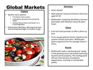Global Markets
France
• Quality menu options:
• P`tit Plaisir (mini snack)
• Little Mozza (tomato and mozzarella
salad)
• Jambon Beurre (ham and butter on a
crusty baguette)
• Stand-alone McCafes, oferring fruit tarts
and serving beverages in ceramic mugs
Germany
• Serve alcohol
• Most popular restaurant brand to Germans
aged 12-18
• McDonald's marketing identified a German
fascination with Mexican culture & spicy
foods.
China
• First Fast Food provider to offer a drive-up
lane.
• Firms are grouped by district, based on the
income of local consumers- McDonald's
food is expensive for the average citizen in
China.
Russia
• McDonald’s took a risk buying real- estate
in low-growing areas that would eventually
become prime property. This strategy paid
off over time because of property
appreciation, resulting in considerable
profits.
 