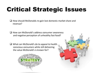 Critical Strategic Issues
 How should McDonalds re-gain lost domestic market share and
revenue?
 How can McDonald's address consumer awareness
and negative perception of unhealthy fast food?
 What can McDonald’s do to appeal to health
conscious consumers while still delivering
the value McDonald’s is known for?
Adrian Magopet
 