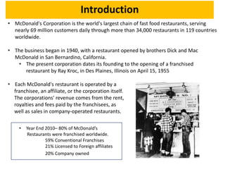 Introduction
• McDonald's Corporation is the world's largest chain of fast food restaurants, serving
nearly 69 million customers daily through more than 34,000 restaurants in 119 countries
worldwide.
• The business began in 1940, with a restaurant opened by brothers Dick and Mac
McDonald in San Bernardino, California.
• The present corporation dates its founding to the opening of a franchised
restaurant by Ray Kroc, in Des Plaines, Illinois on April 15, 1955
• Each McDonald's restaurant is operated by a
franchisee, an affiliate, or the corporation itself.
The corporations' revenue comes from the rent,
royalties and fees paid by the franchisees, as
well as sales in company-operated restaurants.
• Year End 2010– 80% of McDonald’s
Restaurants were franchised worldwide.
59% Conventional Franchises
21% Licensed to Foreign affiliates
20% Company owned
 