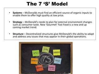 • Systems – McDonalds must find an efficient source of organic inputs to
enable them to offer high quality at low price.
• Strategy – McDonald’s needs to plan for external environment changes
such as consumer taste. New ‘Gourmet’ Fast Food is a new and up
coming market trend.
• Structure – Decentralized structures give McDonald’s the ability to adapt
and address any issues that may appear in their global operations.
The 7 ‘S’ Model
 