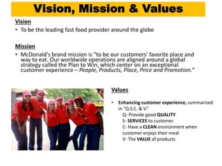Vision, Mission & Values
Vision
• To be the leading fast food provider around the globe
Mission
• McDonald's brand mission is “to be our customers' favorite place and
way to eat. Our worldwide operations are aligned around a global
strategy called the Plan to Win, which center on an exceptional
customer experience – People, Products, Place, Price and Promotion.”
Values
• Enhancing customer experience, summarized
in "Q.S.C. & V.“
Q- Provide good QUALITY
S- SERVICES to customer.
C- Have a CLEAN environment when
customer enjoys their meal
V- The VALUE of products
 