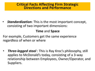Critical Facts Affecting Firm Strategic
Directions and Performance
• Standardization: This is the most important concept,
consisting of two important dimensions:
Time and Space
For example, Customers get the same experience
regardless of when or where
• Three-legged stool : This is Ray Kroc’s philosophy, still
applies to McDonald’s today, consisting of a 3-way
relationship between Employees, Owner/Operator, and
Suppliers.
 