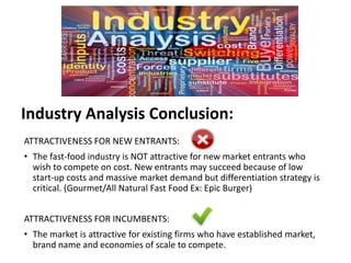 Industry Analysis Conclusion:
ATTRACTIVENESS FOR NEW ENTRANTS:
• The fast-food industry is NOT attractive for new market entrants who
wish to compete on cost. New entrants may succeed because of low
start-up costs and massive market demand but differentiation strategy is
critical. (Gourmet/All Natural Fast Food Ex: Epic Burger)
ATTRACTIVENESS FOR INCUMBENTS:
• The market is attractive for existing firms who have established market,
brand name and economies of scale to compete.
 