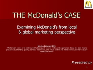 THE McDonald's CASE Examining McDonald’s from local & global marketing perspective Presented by Mission Statement 2009: &quot;McDonald's vision is to be the world's best quick service restaurant experience. Being the best means providing outstanding quality, service, cleanliness, and value, so that we make every customer in every restaurant smile.&quot; 