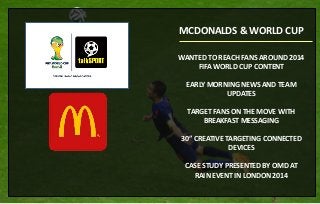 WANTED TO REACH FANS AROUND 2014
FIFA WORLD CUP CONTENT
EARLY MORNING NEWS AND TEAM
UPDATES
TARGET FANS ON THE MOVE WITH
BREAKFAST MESSAGING
30” CREATIVE TARGETING CONNECTED
DEVICES
CASE STUDY PRESENTED BY OMD AT
RAIN EVENT IN LONDON 2014
MCDONALDS & WORLD CUP
 