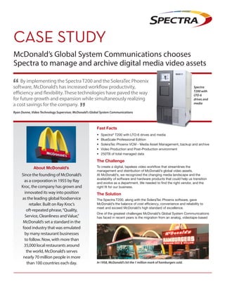 McDonald’s Global System Communications chooses
Spectra to manage and archive digital media video assets
Ryan Dunne, Video Technology Supervisor, McDonald’s Global System Communications
By implementing the Spectra T200 and the SoleraTec Phoenix
software, McDonald’s has increased workflow productivity,
efficiency and flexibility. These technologies have paved the way
for future growth and expansion while simultaneously realizing
a cost savings for the company.
About McDonald’s
Fast Facts
•	Spectra®
T200 with LTO-6 drives and media
•	 BlueScale Professional Edition
•	 SoleraTec Phoenix VCM - Media Asset Management, backup and archive
•	 Video Production and Post-Production environment
•	 250TB of total managed data
The Challenge
To create a digital, tapeless video workflow that streamlines the
management and distribution of McDonald’s global video assets.
At McDonald’s, we recognized the changing media landscape and the
availability of software and hardware products that could help us transition
and evolve as a department. We needed to find the right vendor, and the
right fit for our business.
The Solution
The Spectra T200, along with the SoleraTec Phoenix software, gave
McDonald’s the balance of cost efficiency, convenience and reliability to
meet and exceed McDonald’s high standard of excellence.
One of the greatest challenges McDonald’s Global System Communications
has faced in recent years is the migration from an analog, videotape-based
Since the founding of McDonald’s
as a corporation in 1955 by Ray
Kroc, the company has grown and
innovated its way into position
as the leading global foodservice
retailer. Built on Ray Kroc’s
oft-repeated phrase,“Quality,
Service, Cleanliness andValue,”
McDonald’s set a standard in the
food industry that was emulated
by many restaurant businesses
to follow. Now, with more than
35,000 local restaurants around
the world, McDonald’s serves
nearly 70 million people in more
than 100 countries each day. In 1958, McDonald’s hit the 1 million mark of hamburgers sold.
Spectra
T200 with
LTO-6
drives and
media
 