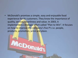 • McDonald's promises a simple, easy and enjoyable food
experience for its customers. They know the importance of
quality, service, cleanliness and value. In 2003, it
implemented a strategic effort called "Plan to Win". It focuses
on how to improve the company's five P's i.e. people,
products, promotion, price and place.
 