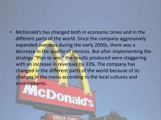 • McDonald’s has changed both in economic times and in the
different parts of the world. Since the company aggressively
expanded overseas during the early 2000s, there was a
decrease in the quality of services. But after implementing the
strategy “Plan to win,” the results produced were staggering
with an increase in revenues by 33%. The company has
changed in the different parts of the world because of its
changes in the menu according to the local cultures and
environments.
 