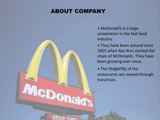 • McDonald’s is a large
corporation in the fast food
industry.
• They have been around since
1955 when Ray Kroc started the
chain of McDonalds. They have
been growing ever since.
• The majority of the
restaurants are owned through
franchises.
ABOUT COMPANY
 
