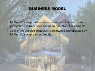 BUSINESS MODEL
• McDonald's corporation earns revenue as an investors in
properties , as franchiser and as an operator of restaurants.
• 15 % of McDonald’s restaurants are owned and operated by
McDonald’s corporation directly.
 