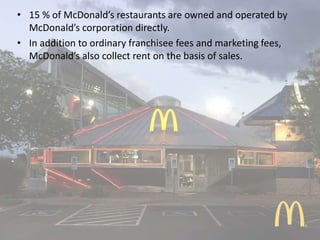 • 15 % of McDonald’s restaurants are owned and operated by
McDonald’s corporation directly.
• In addition to ordinary franchisee fees and marketing fees,
McDonald’s also collect rent on the basis of sales.
 