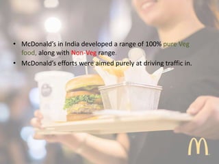 • McDonald’s in India developed a range of 100% pure Veg
food, along with Non-Veg range.
• McDonald’s efforts were aimed purely at driving traffic in.
 