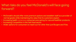 What risks do you feel McDonald’s will face going
forward?
• McDonald’s should offer more premium options and establish itself as a provider of
normal goods while maintaining the value that its customers expect.
• Increasing health conscious consumers are opting for natural/healthier products.
• Increasing Competition in the fast food sector.
• Wider options for consumers to reach out for other than just Burgers and fries.
 