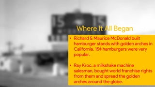 Where It All Began
• Richard & Maurice McDonald built
hamburger stands with golden arches in
California. 15¢ hamburgers were very
popular.
• Ray Kroc, a milkshake machine
salesman, bought world franchise rights
from them and spread the golden
arches around the globe.
 
