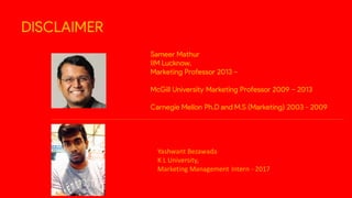 DISCLAIMER
Sameer Mathur
IIM Lucknow,
Marketing Professor 2013 –
McGill University Marketing Professor 2009 – 2013
Carnegie Mellon Ph.D and M.S (Marketing) 2003 - 2009
Yashwant Bezawada
K L University,
Marketing Management Intern - 2017
 