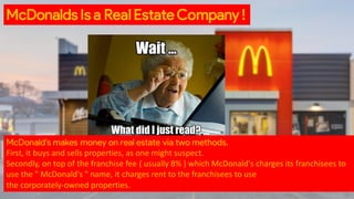 McDonald's makes money on real estate via two methods.
First, it buys and sells properties, as one might suspect.
Secondly, on top of the franchise fee ( usually 8% ) which McDonald's charges its franchisees to
use the " McDonald's " name, it charges rent to the franchisees to use
the corporately-owned properties.
McDonalds Is a Real Estate Company !
 