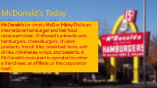 McDonald’s Today
McDonald's(or simply McDor MickyD's)is an
international hamburger and fast food
restaurant chain. McDonald's primarily sells
hamburgers, cheeseburgers, chicken
products, french fries, breakfast items, soft
drinks, milkshakes, wraps, and desserts. A
McDonald's restaurant is operated by either
a franchisee, an affiliate, or the corporation
itself.
 