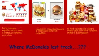 Where McDonalds lost track...???
Faced strong competition because
of healthier products from
competitors
During overseas
expansion around 1980s,
it lost focus on offering
core values
Its most products were linked to
obesity because of which consumer
shifted to its competitors
 