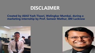 DISCLAIMER
Created by Akhil Yash Tiwari, Welingkar Mumbai, during a
marketing internship by Prof. Sameer Mathur, IIM Lucknow
 
