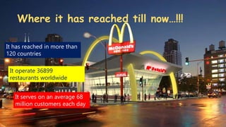 Where it has reached till now…!!!
It has reached in more than
120 countries
It serves on an average 68
million customers each day
It operate 36899
restaurants worldwide
 