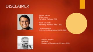 DISCLAIMER
Sameer Mathur
IIMLucknow,
Marketing Professor 2013-
McGill University
Marketing Professor 2009 –2013
Carnegie Mellon
Ph.D and M.S (Marketing) 2003 -2009
Durai V Ashwin
NIT Trichy,
Marketing Management Intern -2018.
 