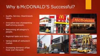 Why isMcDONALD’S Successful?
• Quality, Service, Cleanliness&
Value.
• Innovative way of presenting
itself among people.
• Welcoming all category’s
people.
• Regional taste and menu.
• Various kinds of venturesin
market.
• Increasing demand offast
food over theworld.
 