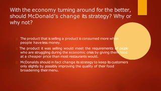 With the economy turning around for the better,
should McDonald’s change its strategy? Why or
why not?
The product that is selling a product is consumed more when
people haveless money.
The product it was selling would meet the requirements of people
who are struggling during the economic crisis by giving them food
at a cheaper price than most restaurants would.
McDonalds should in fact change its strategy to keep its customers
only slightly by possibly improving the quality of their food
broadening theirmenu.
 