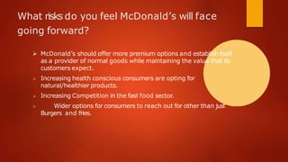 What risks do you feel McDonald’s will face
going forward?
 McDonald’s should offer more premium options and establish itself
as a provider of normal goods while maintaining the value that its
customers expect.
 Increasing health conscious consumers are opting for
natural/healthier products.
 Increasing Competition in the fast food sector.
 Wider options for consumers to reach out for other than just
Burgers and fries.
 