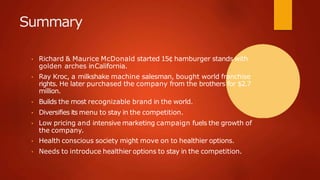 Summary
• Richard & Maurice McDonald started 15¢ hamburger stands with
golden arches inCalifornia.
• Ray Kroc, a milkshake machine salesman, bought world franchise
rights. He later purchased the company from the brothers for $2.7
million.
• Builds the most recognizable brand in the world.
• Diversifies its menu to stay in the competition.
• Low pricing and intensive marketing campaign fuels the growth of
the company.
• Health conscious society might move on to healthier options.
• Needs to introduce healthier options to stay in the competition.
 