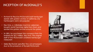 INCEPTION OF McDONALD’S
• Richard & Maurice McDonald built hamburger
stands with golden arches in California.15¢
hamburgers were verypopular.
• Ray Kroc, a milkshake machine salesman,
bought world franchise rights from them and
spread the golden arches around the globe.
• In1961, he purchased the companyfrom the
brothers for $2.7 million. Ray Kroc The original
staff of the McDonald's brothers hamburger
restaurant
• Sales SkyRocket just after few ad campaigns
due to the presence of Ronald McDonald.
 