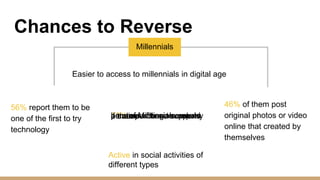 Chances to Reverse
Millennials
Easier to access to millennials in digital age
56% report them to be
one of the first to try
technology
50% of Millennials wouldbe more willing to make apurchase from a companyif their purchase supportsa cause
46% of them post
original photos or video
online that created by
themselves
Active in social activities of
different types
 