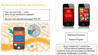 Geofencing & Mobile App Marketing
Real-time Promotion
Reward Program
“Hey, you are in the M zone.
Why not get refreshed or sweeten?
Today-only Deal
Get your next selected beverages 50% off”
Bonus: Buy 8 combos for 1 combo free
Lottery: 10 Free Recent Celebrity Concert
tickets for those who purchase over 50 times
and pay by mobile app in 3 months
 