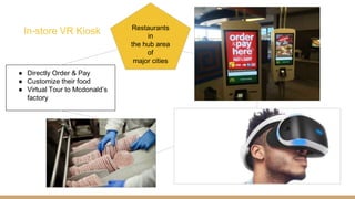 In-store VR Kiosk
● Directly Order & Pay
● Customize their food
● Virtual Tour to Mcdonald’s
factory
Restaurants
in
the hub area
of
major cities
 