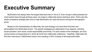 Executive Summary
McDonald’s has always been the largest fast-food chain in the U.S. Even though it still possesses the
most market share through all these years, its image to millennials seems starting to dime. That’s why this
whole competitive strategic plan aims to help Mcdonald’s win back the favors among this demographic
group.
Based on the characteristics of millennials, the core strategy is to have them find their own
personalities from Mcdonald’s brand. The specific strategies are elaborated in four aspects, including
social activation, tech sense, social responsibility and trendy. For each section of the strategies, we have
various tactics corresponding to it, which all come from millennials’ preference. Hopefully, millennials will
find their resonance in McDonald’s brand, thus resulting in 50% increase of all restaurants traffic.
 