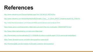 References
http://www.valueline.com/Stocks/Highlight.aspx?id=13574#.V5_NfZOAOko
http://www.valueline.com/Stocks/Highlights/McDonalds_Corp___A_Short_SWOT_Analysis.aspx#.V5_TAfkrIY0
http://www.freeswotanalysis.com/restaurant/646-panera-bread-swot-analysis.html
https://www.yahoo.com/beauty/why-millennials-just-arent-that-into-mcdonalds-126035358772.html
http://www.millennialmarketing.com/who-are-millennials/
http://thenextweb.com/socialmedia/2011/10/08/98-of-online-us-adults-aged-18-24-use-social-media/#gref
https://www.djmastercourse.com/edm-demographics-case-study/
http://brandongaille.com/22-notable-mcdonalds-customer-demographics/
 