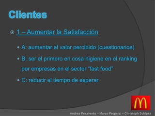 1 – Aumentar la Satisfacción
 A: aumentar el valor percibido (cuestionarios)
 B: ser el primero en cosa higiene en el ranking
por empresas en el sector “fast food”
 C: reducir el tiempo de esperar
Andrea Pesavento – Marco Properzi – Christoph Schipka
 
