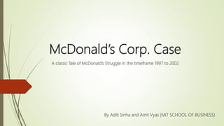 McDonald’s Corp. Case
A classic Tale of McDonald’s Struggle in the timeframe 1997 to 2002
By Aditi Sinha and Amit Vyas (MIT SCHOOL OF BUSINESS)
 