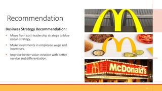 Recommendation
Business Strategy Recommendation:
• Move from cost-leadership strategy to blue
ocean strategy.
• Make investments in employee wage and
incentives.
• Improve better value creation with better
service and differentiation. (GOOGLE.COM)
10
 