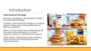 Introduction
International Strategy:
•Pursues a geographic and product-market
diversification strategy.
• Follows a transnational strategy to combine
global configuration and coordination of
business activities.
•Uses its home-based core competencies of
the main menu and adjusts to match
regional cultures in international markets.
• High degree of geographic diversification
because stores are expanded beyond
national borders.
(GOOGLE.COM)
3
 