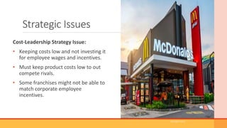 Strategic Issues
Cost-Leadership Strategy Issue:
• Keeping costs low and not investing it
for employee wages and incentives.
• Must keep product costs low to out
compete rivals.
• Some franchises might not be able to
match corporate employee
incentives.
(Google.com)
 