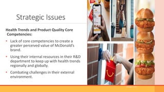 Strategic Issues
Health Trends and Product Quality Core
Competencies:
• Lack of core competencies to create a
greater perceived value of McDonald’s
brand.
• Using their internal resources in their R&D
department to keep up with health trends
regionally and globally.
• Combating challenges in their external
environment.
(Google.com)
 