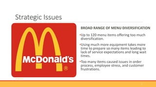 Strategic Issues
BROAD RANGE OF MENU DIVERSIFICATION
•Up to 120 menu items offering too much
diversification.
•Using much more equipment takes more
time to prepare so many items leading to
lack of service expectations and long wait
times.
•Too many items caused issues in order
process, employee stress, and customer
frustrations.
(Google.com)
7
 