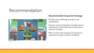 Recommendation
Recommended Corporate Strategy:
•Simplify menu offerings to make it not
complicated.
•Improve vertical integration strategy with its
marketing to millennials that include items
that are nostalgic.
•Offer surveys with inceptive to improve its
operations and get customer feedback.
(Google.com)
8
 