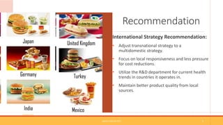 Recommendation
International Strategy Recommendation:
• Adjust transnational strategy to a
multidomestic strategy.
• Focus on local responsiveness and less pressure
for cost reductions.
• Utilize the R&D department for current health
trends in countries it operates in.
• Maintain better product quality from local
sources.
(Google.com)
SAMPLE FOOTER TEXT 9
 