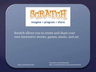 Scratch allows you to create and share your
own interactive stories, games, music, and art.




                            Tutorial by John McDonald
  http://scratch.mit.edu/   http://scratch.mit.edu/users/jwmcdonald24
 