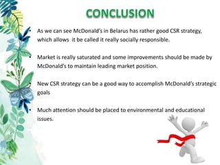 • As we can see McDonald’s in Belarus has rather good CSR strategy,
which allows it be called it really socially responsible.
• Market is really saturated and some improvements should be made by
McDonald’s to maintain leading market position.
• New CSR strategy can be a good way to accomplish McDonald’s strategic
goals
• Much attention should be placed to environmental and educational
issues.
 