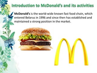 McDonald’s is the world-wide known fast food chain, which
entered Belarus in 1996 and since then has established and
maintained a strong position in the market.
 