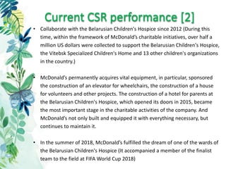 Current CSR performance [2]
• Collaborate with the Belarusian Children's Hospice since 2012 (During this
time, within the framework of McDonald’s charitable initiatives, over half a
million US dollars were collected to support the Belarusian Children's Hospice,
the Vitebsk Specialized Children's Home and 13 other children's organizations
in the country.)
• McDonald’s permanently acquires vital equipment, in particular, sponsored
the construction of an elevator for wheelchairs, the construction of a house
for volunteers and other projects. The construction of a hotel for parents at
the Belarusian Children's Hospice, which opened its doors in 2015, became
the most important stage in the charitable activities of the company. And
McDonald’s not only built and equipped it with everything necessary, but
continues to maintain it.
• In the summer of 2018, McDonald’s fulfilled the dream of one of the wards of
the Belarusian Children's Hospice (It accompanied a member of the finalist
team to the field at FIFA World Cup 2018)
 