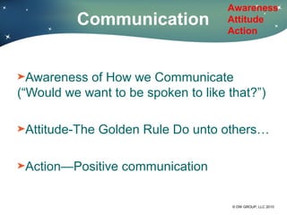 Awareness
          Communication              Attitude
                                     Action



  Awareness of How we Communicate
(“Would we want to be spoken to like that?”)

 Attitude-The Golden Rule Do unto others…

 Action—Positive communication

                                      © DW GROUP, LLC 2010
 